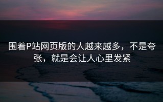 围着P站网页版的人越来越多，不是夸张，就是会让人心里发紧