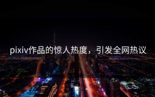 pixiv作品的惊人热度，引发全网热议