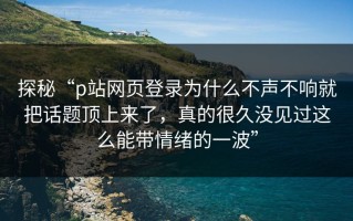 探秘“p站网页登录为什么不声不响就把话题顶上来了，真的很久没见过这么能带情绪的一波”