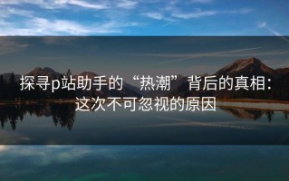 探寻p站助手的“热潮”背后的真相：这次不可忽视的原因