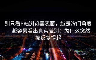 别只看P站浏览器表面，越是冷门角度，越容易看出真实差别：为什么突然被反复提起