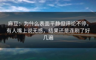 麻豆：为什么表面平静但评论不停，有人嘴上说无感，结果还是连刷了好几遍