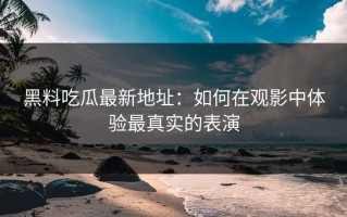 黑料吃瓜最新地址：如何在观影中体验最真实的表演