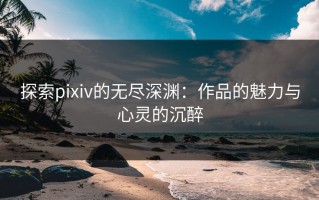 探索pixiv的无尽深渊：作品的魅力与心灵的沉醉