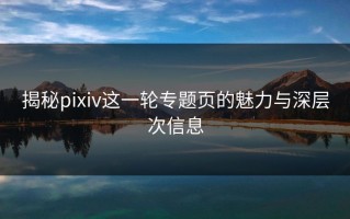 揭秘pixiv这一轮专题页的魅力与深层次信息