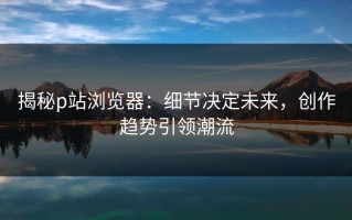 揭秘p站浏览器：细节决定未来，创作趋势引领潮流