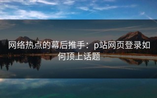 网络热点的幕后推手：p站网页登录如何顶上话题