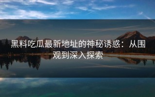黑料吃瓜最新地址的神秘诱惑：从围观到深入探索
