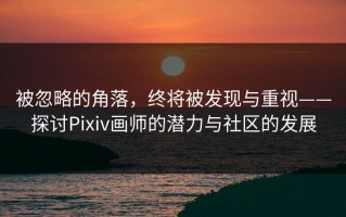 被忽略的角落，终将被发现与重视——探讨Pixiv画师的潜力与社区的发展