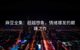 麻豆全集：超越想象，情绪爆发的巅峰之作