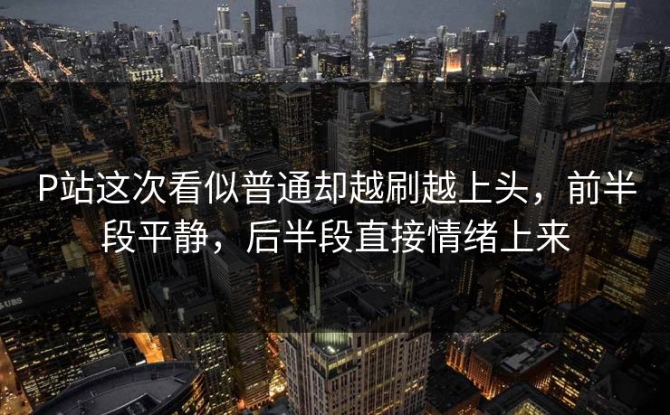 P站这次看似普通却越刷越上头，前半段平静，后半段直接情绪上来-第1张图片-p站助手导航站 | p站搬运工视频库
