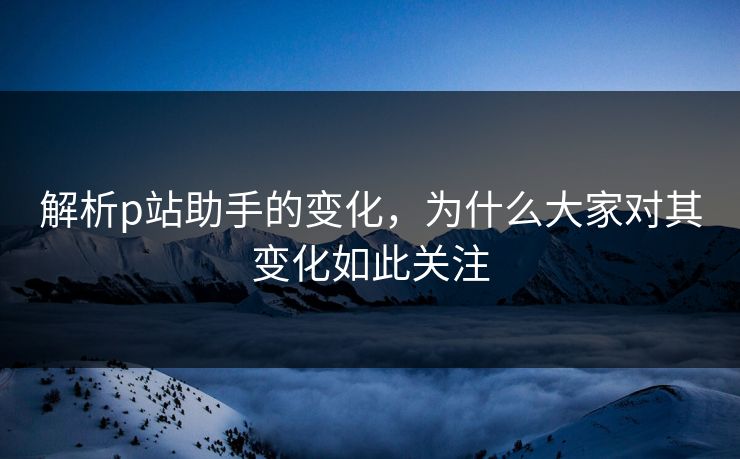解析p站助手的变化，为什么大家对其变化如此关注-第1张图片-p站助手导航站 | p站搬运工视频库