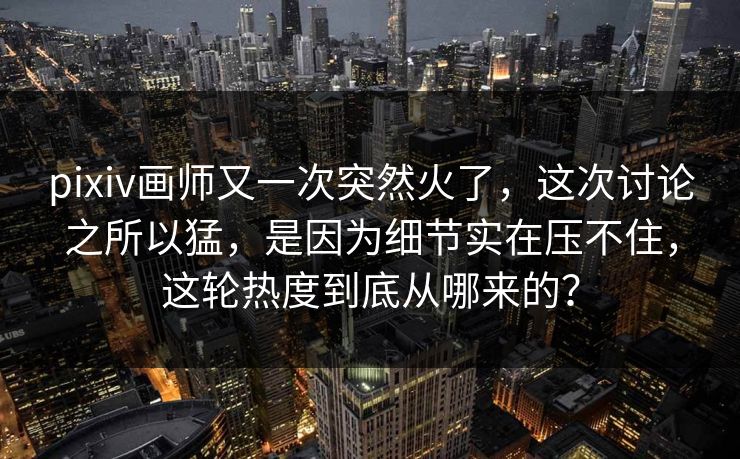 pixiv画师又一次突然火了,这次讨论之所以猛,是因为细节实在压不住,这轮热度到底从哪来的?-第1张图片-p站助手导航站 | p站搬运工视频库 pixiv画师又一次突然火了,这次讨论之所以猛,是因为细节实在压不住,这轮热度到底从哪来的?-第1张图片-p站助手导航站 | p站搬运工视频库