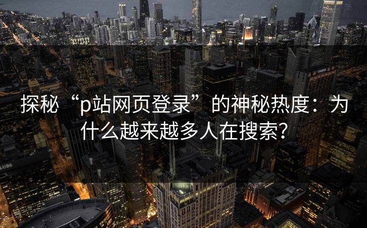 探秘“p站网页登录”的神秘热度:为什么越来越多人在搜索?-第1张图片-p站助手导航站 | p站搬运工视频库 探秘“p站网页登录”的神秘热度:为什么越来越多人在搜索?-第1张图片-p站助手导航站 | p站搬运工视频库