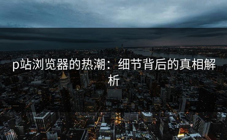p站浏览器的热潮：细节背后的真相解析-第1张图片-p站助手导航站 | p站搬运工视频库