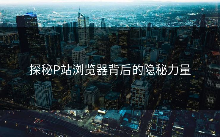 探秘P站浏览器背后的隐秘力量-第1张图片-p站助手导航站 | p站搬运工视频库