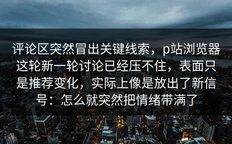 评论区突然冒出关键线索，p站浏览器这轮新一轮讨论已经压不住，表面只是推荐变化，实际上像是放出了新信号：怎么就突然把情绪带满了-第1张图片-p站助手导航站 | p站搬运工视频库