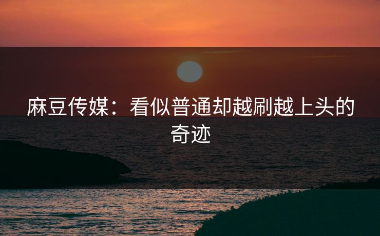 麻豆传媒：看似普通却越刷越上头的奇迹-第1张图片-p站助手导航站 | p站搬运工视频库