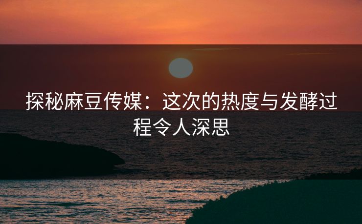 探秘麻豆传媒：这次的热度与发酵过程令人深思-第1张图片-p站助手导航站 | p站搬运工视频库