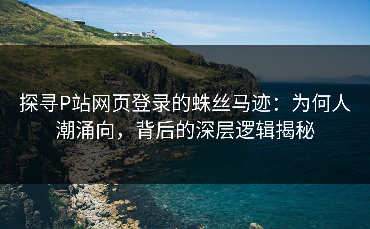 探寻P站网页登录的蛛丝马迹：为何人潮涌向，背后的深层逻辑揭秘-第1张图片-p站助手导航站 | p站搬运工视频库