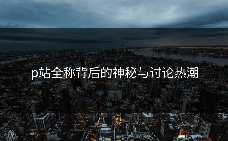 p站全称背后的神秘与讨论热潮-第1张图片-p站助手导航站 | p站搬运工视频库