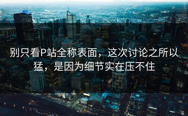 别只看P站全称表面,这次讨论之所以猛,是因为细节实在压不住-第1张图片-p站助手导航站 | p站搬运工视频库 别只看P站全称表面,这次讨论之所以猛,是因为细节实在压不住-第1张图片-p站助手导航站 | p站搬运工视频库
