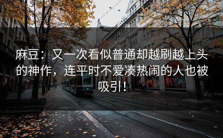 麻豆：又一次看似普通却越刷越上头的神作，连平时不爱凑热闹的人也被吸引！-第1张图片-p站助手导航站 | p站搬运工视频库