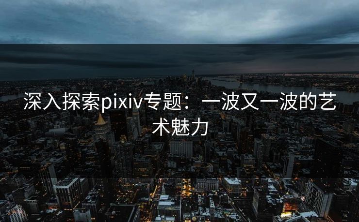 深入探索pixiv专题：一波又一波的艺术魅力-第1张图片-p站助手导航站 | p站搬运工视频库