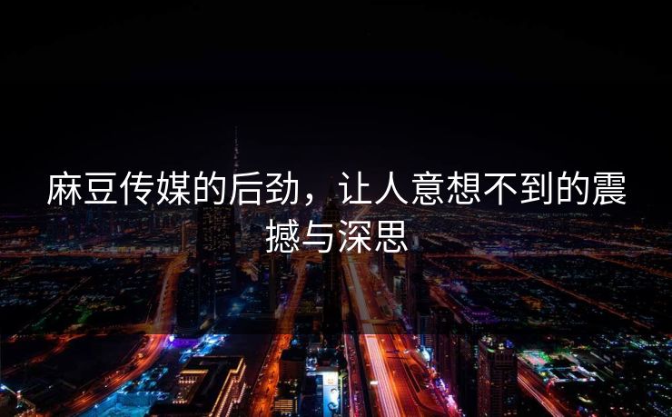 麻豆传媒的后劲，让人意想不到的震撼与深思-第1张图片-p站助手导航站 | p站搬运工视频库