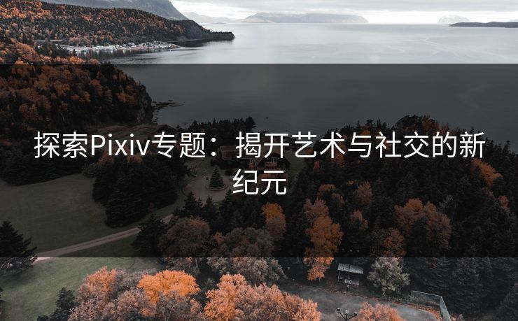 探索Pixiv专题：揭开艺术与社交的新纪元-第1张图片-p站助手导航站 | p站搬运工视频库