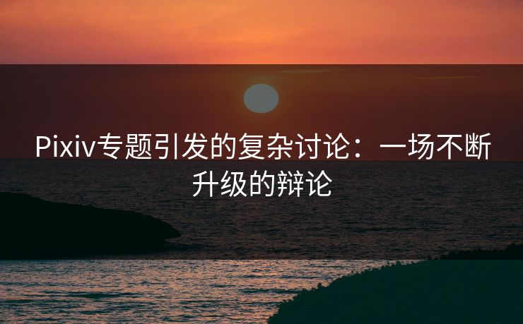 Pixiv专题引发的复杂讨论：一场不断升级的辩论-第1张图片-p站助手导航站 | p站搬运工视频库