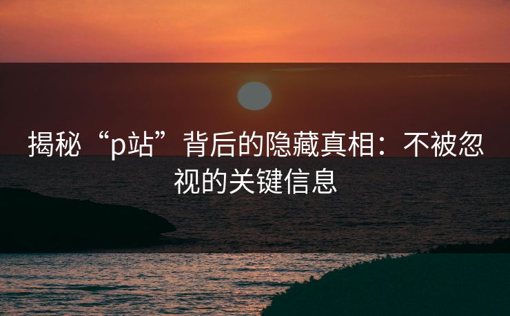 揭秘“p站”背后的隐藏真相：不被忽视的关键信息-第1张图片-p站助手导航站 | p站搬运工视频库