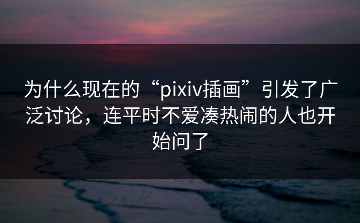 为什么现在的“pixiv插画”引发了广泛讨论，连平时不爱凑热闹的人也开始问了-第1张图片-p站助手导航站 | p站搬运工视频库