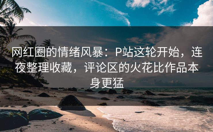 网红圈的情绪风暴：P站这轮开始，连夜整理收藏，评论区的火花比作品本身更猛-第1张图片-p站助手导航站 | p站搬运工视频库