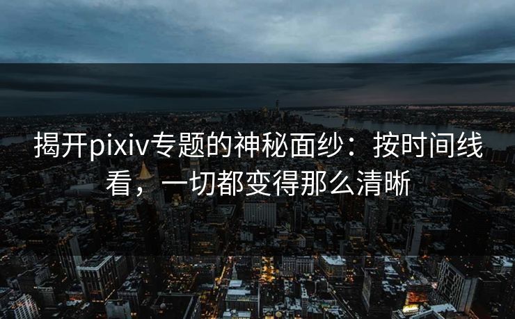 揭开pixiv专题的神秘面纱：按时间线看，一切都变得那么清晰-第1张图片-p站助手导航站 | p站搬运工视频库