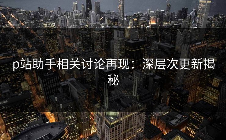 p站助手相关讨论再现：深层次更新揭秘-第1张图片-p站助手导航站 | p站搬运工视频库