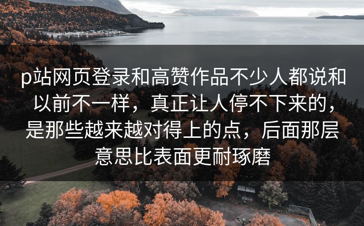p站网页登录和高赞作品不少人都说和以前不一样，真正让人停不下来的，是那些越来越对得上的点，后面那层意思比表面更耐琢磨-第1张图片-p站助手导航站 | p站搬运工视频库