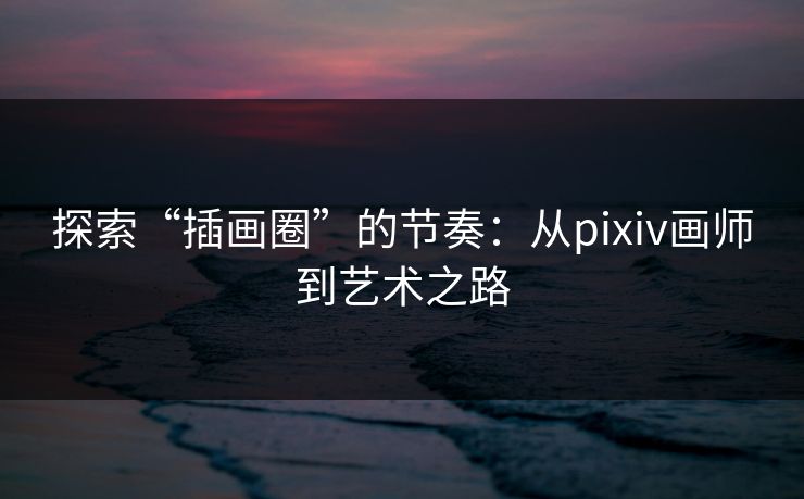 探索“插画圈”的节奏：从pixiv画师到艺术之路-第1张图片-p站助手导航站 | p站搬运工视频库