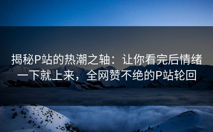 揭秘P站的热潮之轴：让你看完后情绪一下就上来，全网赞不绝的P站轮回-第1张图片-p站助手导航站 | p站搬运工视频库