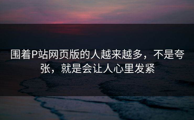 围着P站网页版的人越来越多，不是夸张，就是会让人心里发紧-第1张图片-p站助手导航站 | p站搬运工视频库