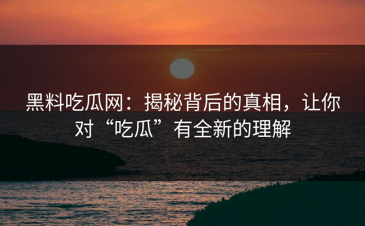 黑料吃瓜网：揭秘背后的真相，让你对“吃瓜”有全新的理解-第1张图片-p站助手导航站 | p站搬运工视频库