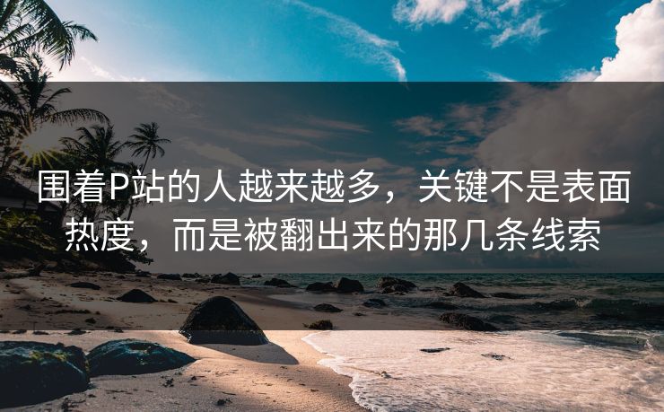 围着P站的人越来越多，关键不是表面热度，而是被翻出来的那几条线索-第1张图片-p站助手导航站 | p站搬运工视频库