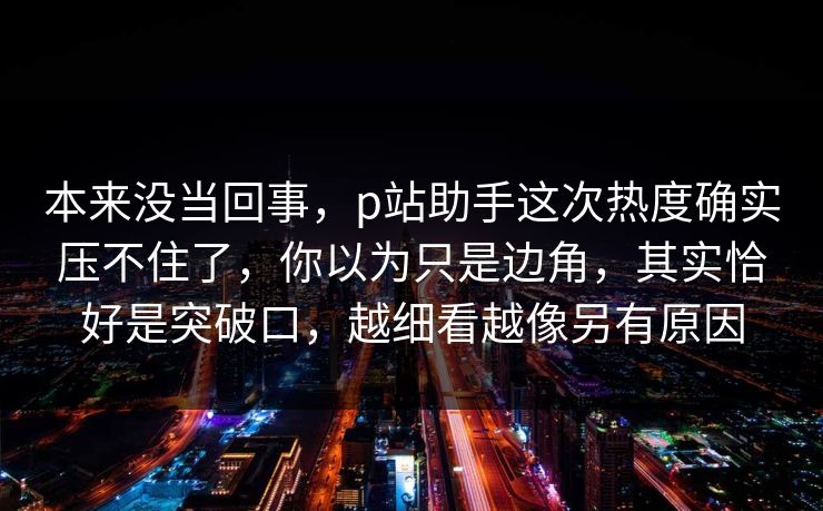 本来没当回事，p站助手这次热度确实压不住了，你以为只是边角，其实恰好是突破口，越细看越像另有原因-第1张图片-p站助手导航站 | p站搬运工视频库