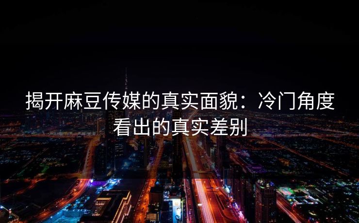 揭开麻豆传媒的真实面貌：冷门角度看出的真实差别-第1张图片-p站助手导航站 | p站搬运工视频库
