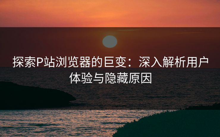 探索P站浏览器的巨变：深入解析用户体验与隐藏原因-第1张图片-p站助手导航站 | p站搬运工视频库