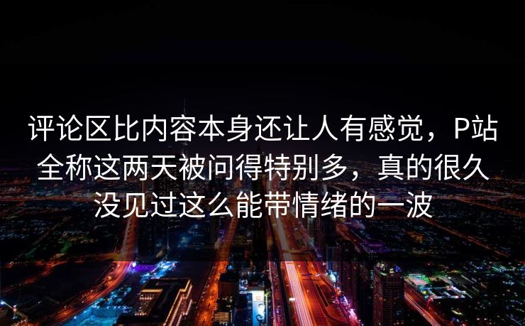 评论区比内容本身还让人有感觉，P站全称这两天被问得特别多，真的很久没见过这么能带情绪的一波-第1张图片-p站助手导航站 | p站搬运工视频库