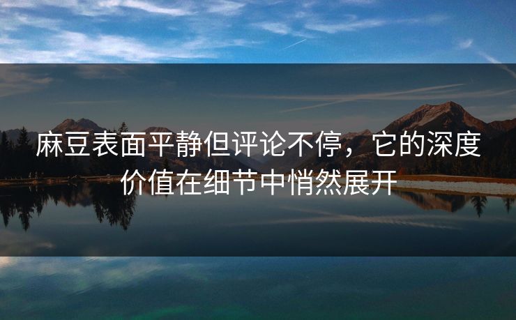 麻豆表面平静但评论不停，它的深度价值在细节中悄然展开-第1张图片-p站助手导航站 | p站搬运工视频库