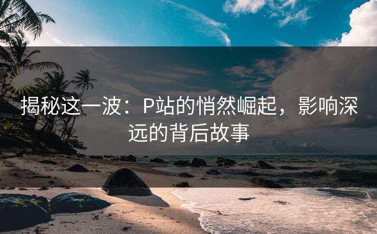揭秘这一波：P站的悄然崛起，影响深远的背后故事-第1张图片-p站助手导航站 | p站搬运工视频库