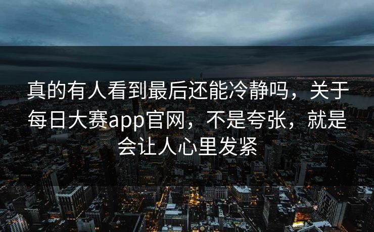 真的有人看到最后还能冷静吗，关于每日大赛app官网，不是夸张，就是会让人心里发紧-第1张图片-p站助手导航站 | p站搬运工视频库