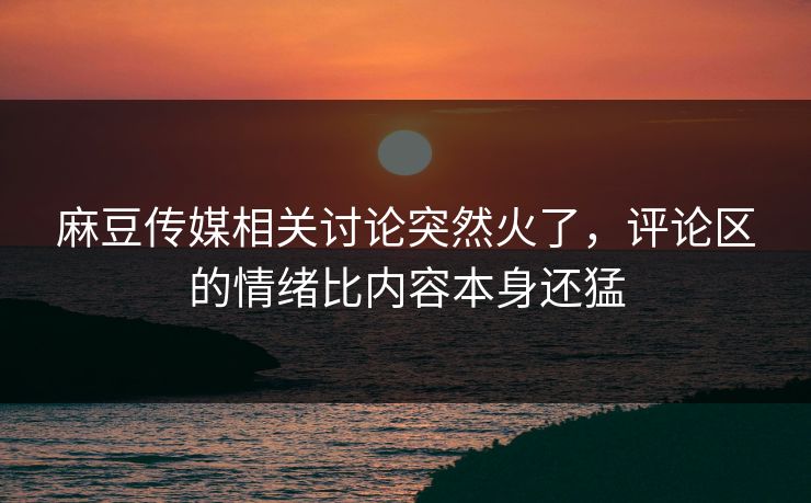 麻豆传媒相关讨论突然火了，评论区的情绪比内容本身还猛-第1张图片-p站助手导航站 | p站搬运工视频库